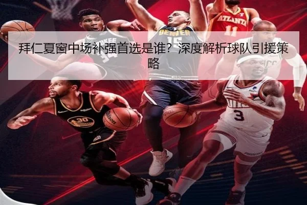 拜仁夏窗中场补强首选是谁？深度解析球队引援策略