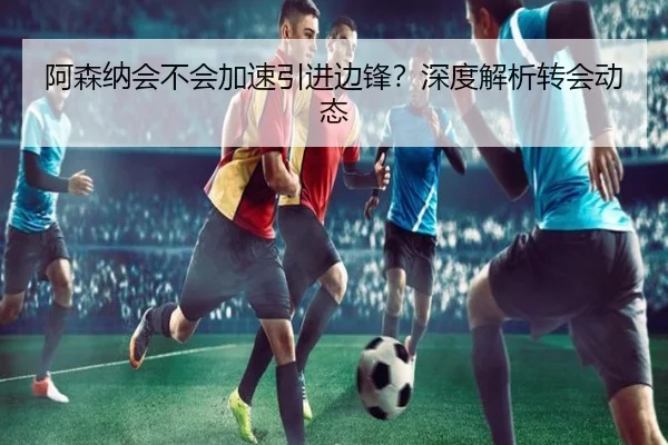 阿森纳会不会加速引进边锋？深度解析转会动态