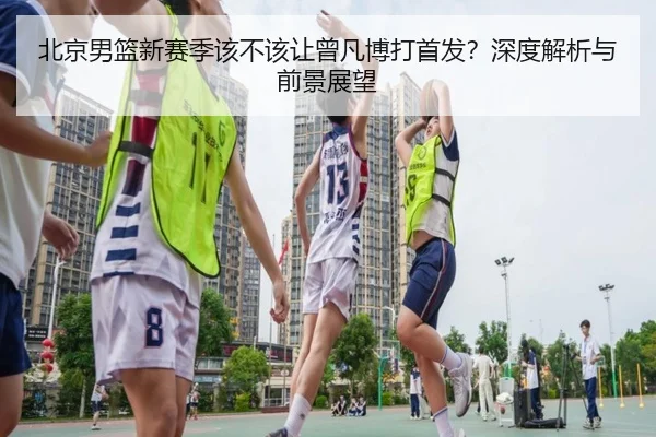 北京男篮新赛季该不该让曾凡博打首发？深度解析与前景展望