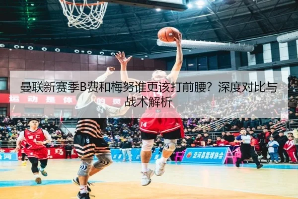 曼联新赛季B费和梅努谁更该打前腰？深度对比与战术解析