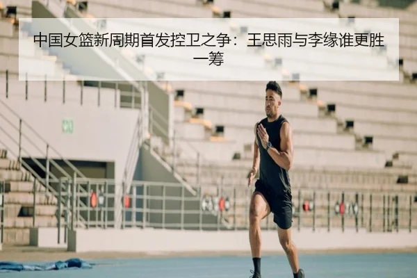 中国女篮新周期首发控卫之争：王思雨与李缘谁更胜一筹