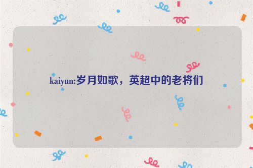 kaiyun:岁月如歌，英超中的老将们