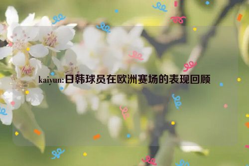 kaiyun:日韩球员在欧洲赛场的表现回顾