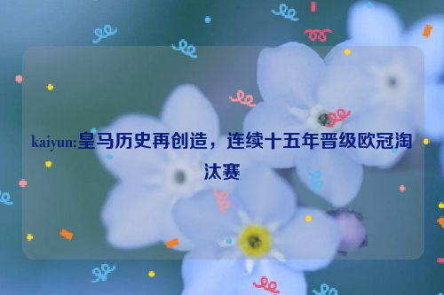 kaiyun:皇马历史再创造，连续十五年晋级欧冠淘汰赛