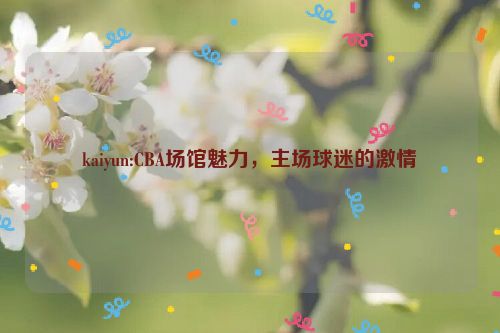 kaiyun:CBA场馆魅力，主场球迷的激情