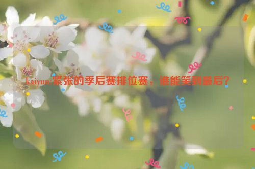 kaiyun:紧张的季后赛排位赛，谁能笑到最后？