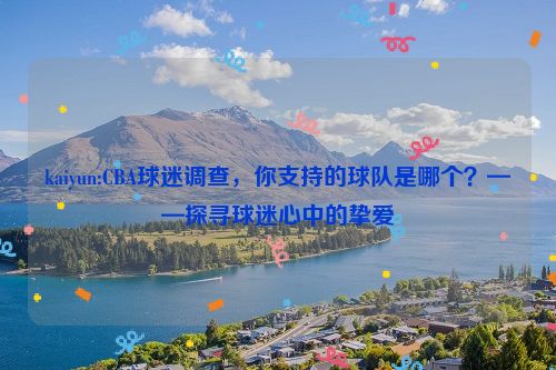 kaiyun:CBA球迷调查，你支持的球队是哪个？——探寻球迷心中的挚爱