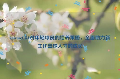 kaiyun:CBA对年轻球员的培养策略，全面助力新生代篮球人才的成长