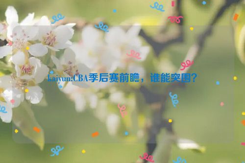 kaiyun:CBA季后赛前瞻，谁能突围？