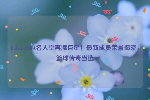 kaiyun:CBA名人堂再添巨星！最新成员荣誉揭晓，篮球传奇当选