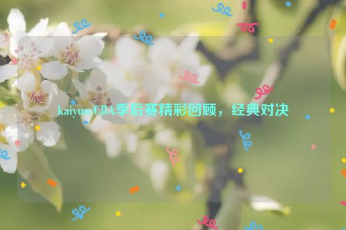 kaiyun:CBA季后赛精彩回顾，经典对决